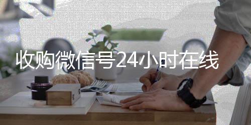 收购微信号24小时24小时高价回收vx在线秒结平台（收购微信号的联系方式）